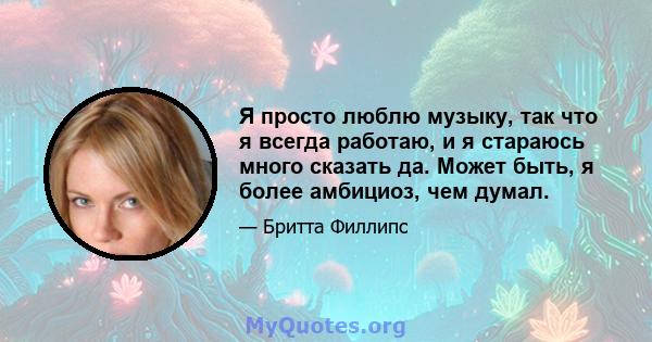 Я просто люблю музыку, так что я всегда работаю, и я стараюсь много сказать да. Может быть, я более амбициоз, чем думал.