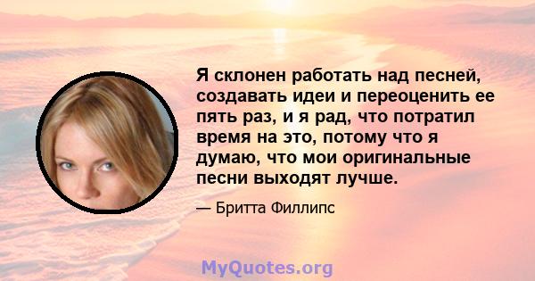 Я склонен работать над песней, создавать идеи и переоценить ее пять раз, и я рад, что потратил время на это, потому что я думаю, что мои оригинальные песни выходят лучше.