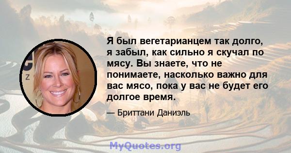 Я был вегетарианцем так долго, я забыл, как сильно я скучал по мясу. Вы знаете, что не понимаете, насколько важно для вас мясо, пока у вас не будет его долгое время.