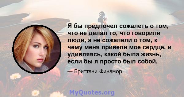 Я бы предпочел сожалеть о том, что не делал то, что говорили люди, а не сожалели о том, к чему меня привели мое сердце, и удивляясь, какой была жизнь, если бы я просто был собой.