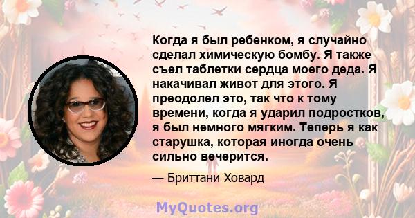 Когда я был ребенком, я случайно сделал химическую бомбу. Я также съел таблетки сердца моего деда. Я накачивал живот для этого. Я преодолел это, так что к тому времени, когда я ударил подростков, я был немного мягким.