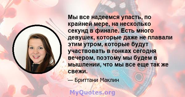 Мы все надеемся упасть, по крайней мере, на несколько секунд в финале. Есть много девушек, которые даже не плавали этим утром, которые будут участвовать в гонках сегодня вечером, поэтому мы будем в мышлении, что мы все