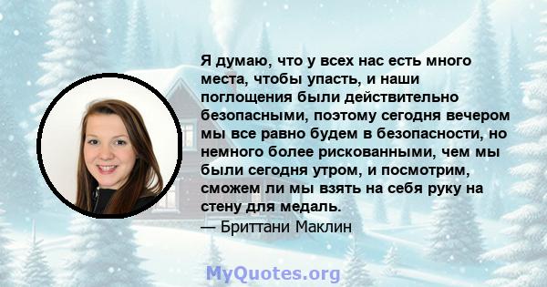 Я думаю, что у всех нас есть много места, чтобы упасть, и наши поглощения были действительно безопасными, поэтому сегодня вечером мы все равно будем в безопасности, но немного более рискованными, чем мы были сегодня