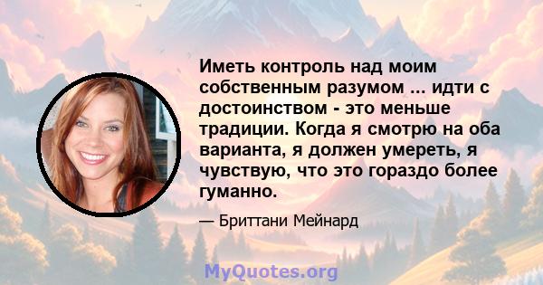 Иметь контроль над моим собственным разумом ... идти с достоинством - это меньше традиции. Когда я смотрю на оба варианта, я должен умереть, я чувствую, что это гораздо более гуманно.