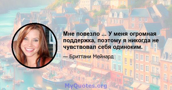 Мне повезло ... У меня огромная поддержка, поэтому я никогда не чувствовал себя одиноким.