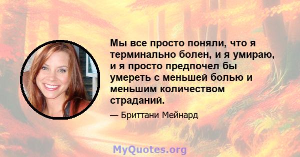 Мы все просто поняли, что я терминально болен, и я умираю, и я просто предпочел бы умереть с меньшей болью и меньшим количеством страданий.