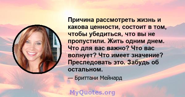 Причина рассмотреть жизнь и какова ценности, состоит в том, чтобы убедиться, что вы не пропустили. Жить одним днем. Что для вас важно? Что вас волнует? Что имеет значение? Преследовать это. Забудь об остальном.