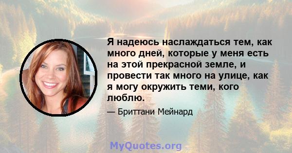 Я надеюсь наслаждаться тем, как много дней, которые у меня есть на этой прекрасной земле, и провести так много на улице, как я могу окружить теми, кого люблю.