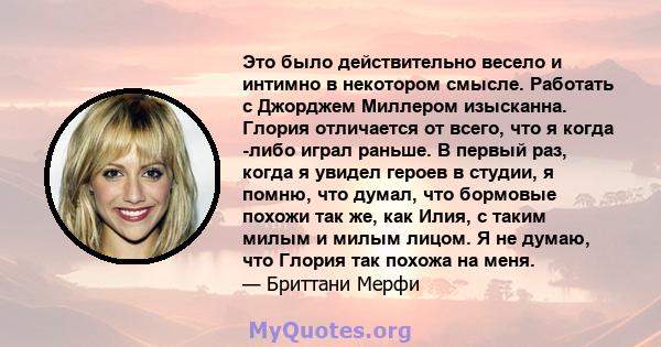 Это было действительно весело и интимно в некотором смысле. Работать с Джорджем Миллером изысканна. Глория отличается от всего, что я когда -либо играл раньше. В первый раз, когда я увидел героев в студии, я помню, что