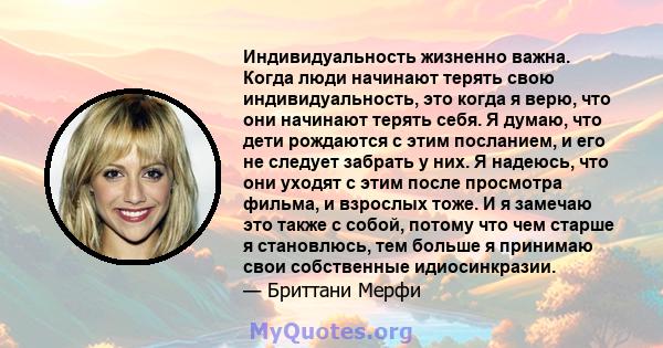 Индивидуальность жизненно важна. Когда люди начинают терять свою индивидуальность, это когда я верю, что они начинают терять себя. Я думаю, что дети рождаются с этим посланием, и его не следует забрать у них. Я надеюсь, 