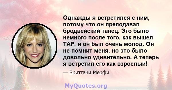 Однажды я встретился с ним, потому что он преподавал бродвейский танец. Это было немного после того, как вышел TAP, и он был очень молод. Он не помнит меня, но это было довольно удивительно. А теперь я встретил его как