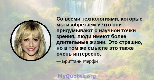 Со всеми технологиями, которые мы изобретаем и что они придумывают с научной точки зрения, люди имеют более длительные жизни. Это страшно, но в том же смысле это также очень интересно.