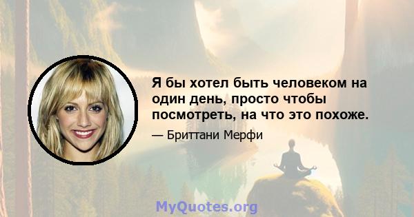 Я бы хотел быть человеком на один день, просто чтобы посмотреть, на что это похоже.