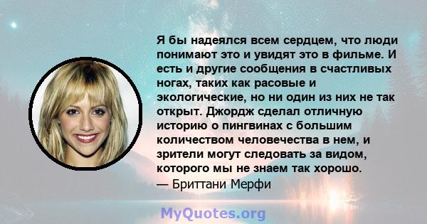 Я бы надеялся всем сердцем, что люди понимают это и увидят это в фильме. И есть и другие сообщения в счастливых ногах, таких как расовые и экологические, но ни один из них не так открыт. Джордж сделал отличную историю о 