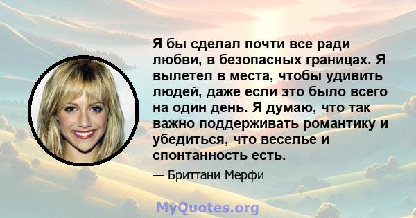 Я бы сделал почти все ради любви, в безопасных границах. Я вылетел в места, чтобы удивить людей, даже если это было всего на один день. Я думаю, что так важно поддерживать романтику и убедиться, что веселье и