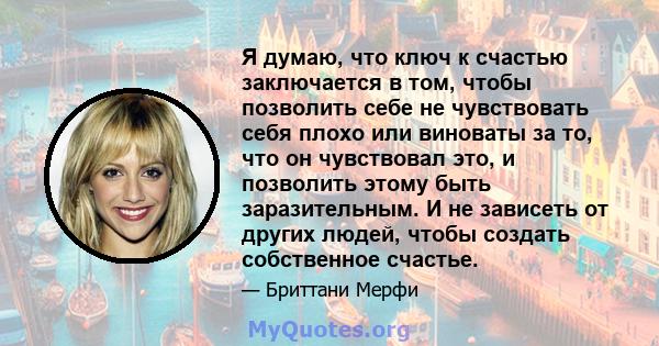 Я думаю, что ключ к счастью заключается в том, чтобы позволить себе не чувствовать себя плохо или виноваты за то, что он чувствовал это, и позволить этому быть заразительным. И не зависеть от других людей, чтобы создать 