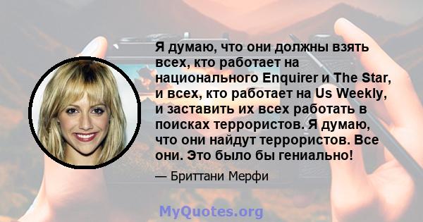 Я думаю, что они должны взять всех, кто работает на национального Enquirer и The Star, и всех, кто работает на Us Weekly, и заставить их всех работать в поисках террористов. Я думаю, что они найдут террористов. Все они. 