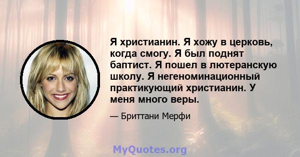 Я христианин. Я хожу в церковь, когда смогу. Я был поднят баптист. Я пошел в лютеранскую школу. Я негеноминационный практикующий христианин. У меня много веры.