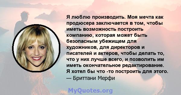 Я люблю производить. Моя мечта как продюсера заключается в том, чтобы иметь возможность построить компанию, которая может быть безопасным убежищем для художников, для директоров и писателей и актеров, чтобы делать то,