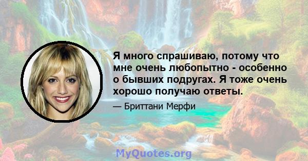 Я много спрашиваю, потому что мне очень любопытно - особенно о бывших подругах. Я тоже очень хорошо получаю ответы.