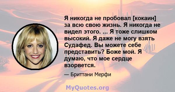 Я никогда не пробовал [кокаин] за всю свою жизнь. Я никогда не видел этого. ... Я тоже слишком высокий. Я даже не могу взять Судафед. Вы можете себе представить? Боже мой. Я думаю, что мое сердце взорвется.