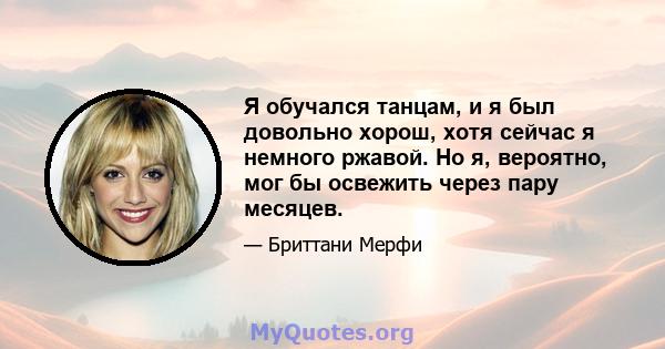 Я обучался танцам, и я был довольно хорош, хотя сейчас я немного ржавой. Но я, вероятно, мог бы освежить через пару месяцев.