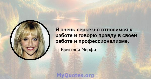 Я очень серьезно относимся к работе и говорю правду в своей работе и профессионализме.