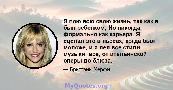 Я пою всю свою жизнь, так как я был ребенком; Но никогда формально как карьера. Я сделал это в пьесах, когда был моложе, и я пел все стили музыки: все, от итальянской оперы до блюза.