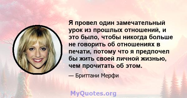 Я провел один замечательный урок из прошлых отношений, и это было, чтобы никогда больше не говорить об отношениях в печати, потому что я предпочел бы жить своей личной жизнью, чем прочитать об этом.