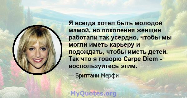 Я всегда хотел быть молодой мамой, но поколения женщин работали так усердно, чтобы мы могли иметь карьеру и подождать, чтобы иметь детей. Так что я говорю Carpe Diem - воспользуйтесь этим.