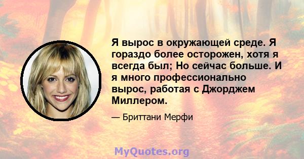 Я вырос в окружающей среде. Я гораздо более осторожен, хотя я всегда был; Но сейчас больше. И я много профессионально вырос, работая с Джорджем Миллером.