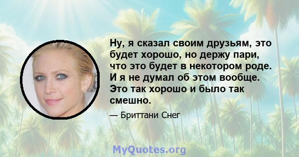 Ну, я сказал своим друзьям, это будет хорошо, но держу пари, что это будет в некотором роде. И я не думал об этом вообще. Это так хорошо и было так смешно.