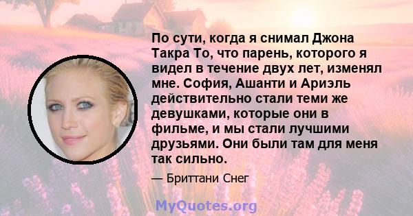 По сути, когда я снимал Джона Такра То, что парень, которого я видел в течение двух лет, изменял мне. София, Ашанти и Ариэль действительно стали теми же девушками, которые они в фильме, и мы стали лучшими друзьями. Они