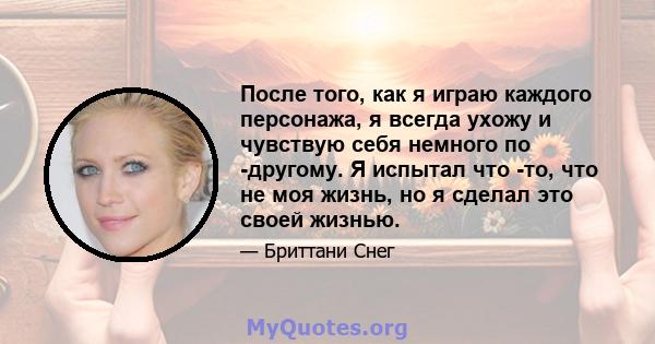 После того, как я играю каждого персонажа, я всегда ухожу и чувствую себя немного по -другому. Я испытал что -то, что не моя жизнь, но я сделал это своей жизнью.