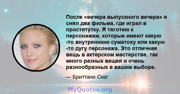 После «вечера выпускного вечера» я снял два фильма, где играл в проститутку. Я тяготею к персонажам, которые имеют какую -то внутреннюю суматоху или какую -то дугу персонажа. Это отличная вещь в актерском мастерстве,