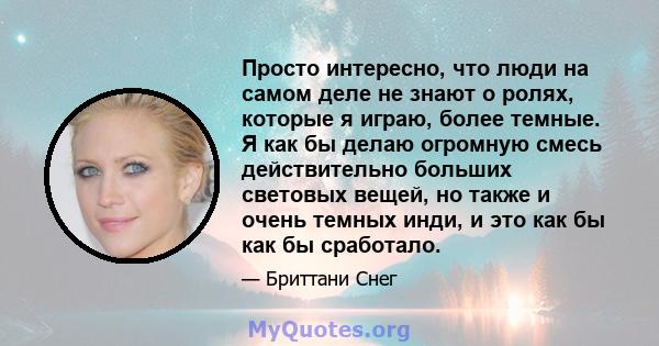 Просто интересно, что люди на самом деле не знают о ролях, которые я играю, более темные. Я как бы делаю огромную смесь действительно больших световых вещей, но также и очень темных инди, и это как бы как бы сработало.