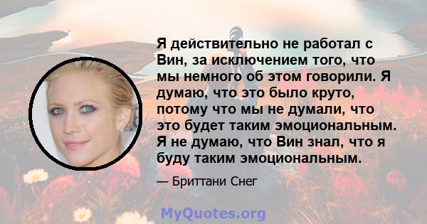 Я действительно не работал с Вин, за исключением того, что мы немного об этом говорили. Я думаю, что это было круто, потому что мы не думали, что это будет таким эмоциональным. Я не думаю, что Вин знал, что я буду таким 