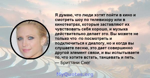 Я думаю, что люди хотят пойти в кино и смотреть шоу по телевизору или в кинотеатрах, которые заставляют их чувствовать себя хорошо, и музыка действительно делает это. Вы можете не только что -то посмотреть и