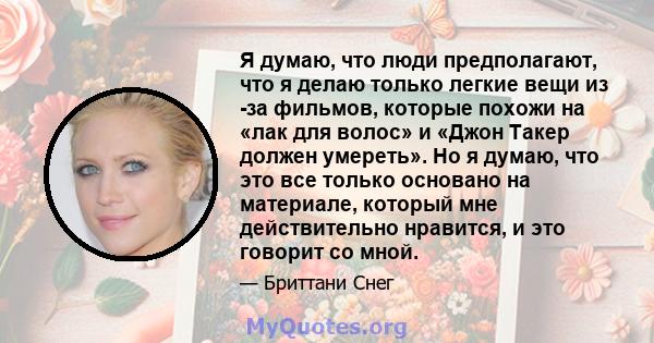 Я думаю, что люди предполагают, что я делаю только легкие вещи из -за фильмов, которые похожи на «лак для волос» и «Джон Такер должен умереть». Но я думаю, что это все только основано на материале, который мне