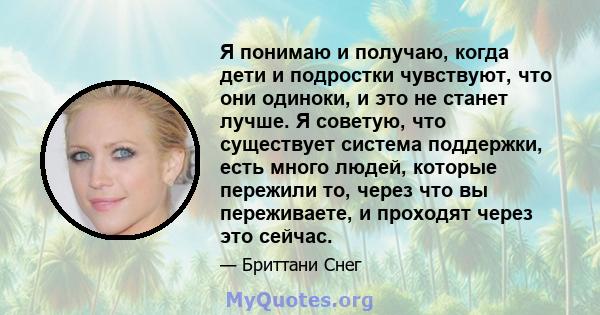 Я понимаю и получаю, когда дети и подростки чувствуют, что они одиноки, и это не станет лучше. Я советую, что существует система поддержки, есть много людей, которые пережили то, через что вы переживаете, и проходят