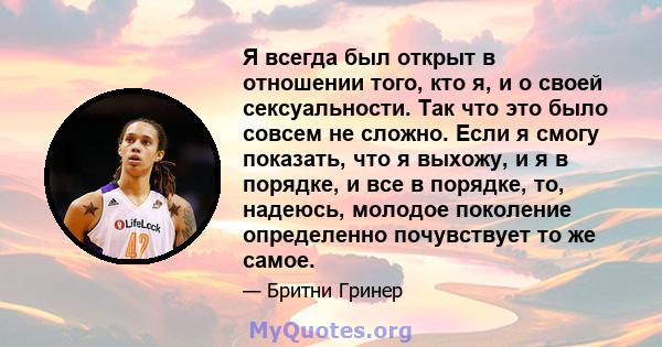 Я всегда был открыт в отношении того, кто я, и о своей сексуальности. Так что это было совсем не сложно. Если я смогу показать, что я выхожу, и я в порядке, и все в порядке, то, надеюсь, молодое поколение определенно