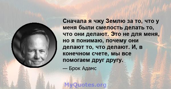 Сначала я чжу Землю за то, что у меня были смелость делать то, что они делают. Это не для меня, но я понимаю, почему они делают то, что делают. И, в конечном счете, мы все помогаем друг другу.