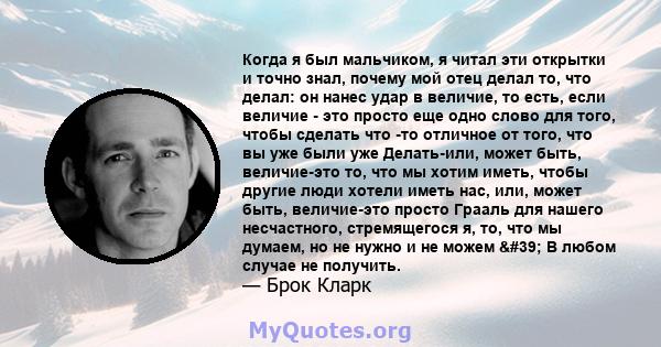 Когда я был мальчиком, я читал эти открытки и точно знал, почему мой отец делал то, что делал: он нанес удар в величие, то есть, если величие - это просто еще одно слово для того, чтобы сделать что -то отличное от того, 