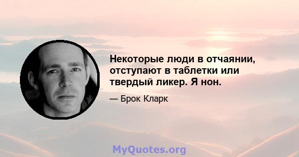 Некоторые люди в отчаянии, отступают в таблетки или твердый ликер. Я нон.