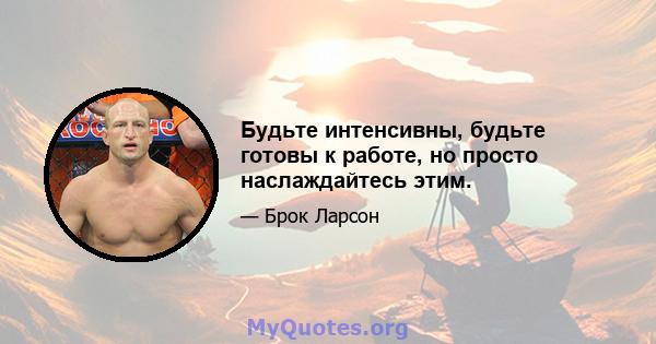 Будьте интенсивны, будьте готовы к работе, но просто наслаждайтесь этим.