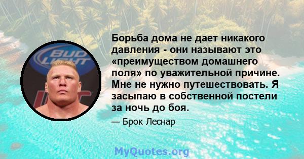 Борьба дома не дает никакого давления - они называют это «преимуществом домашнего поля» по уважительной причине. Мне не нужно путешествовать. Я засыпаю в собственной постели за ночь до боя.