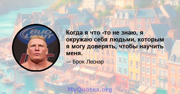 Когда я что -то не знаю, я окружаю себя людьми, которым я могу доверять, чтобы научить меня.