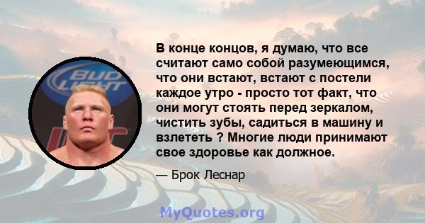 В конце концов, я думаю, что все считают само собой разумеющимся, что они встают, встают с постели каждое утро - просто тот факт, что они могут стоять перед зеркалом, чистить зубы, садиться в машину и взлететь ? Многие