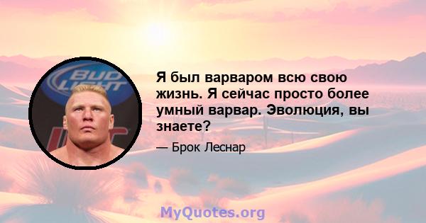 Я был варваром всю свою жизнь. Я сейчас просто более умный варвар. Эволюция, вы знаете?