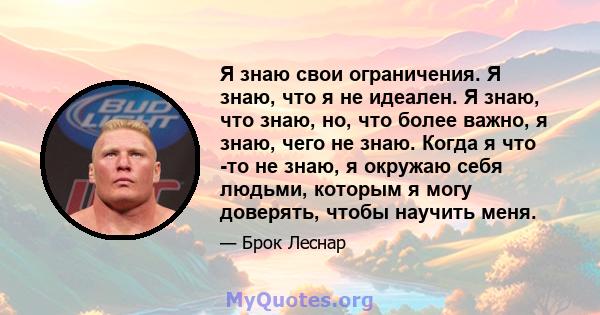 Я знаю свои ограничения. Я знаю, что я не идеален. Я знаю, что знаю, но, что более важно, я знаю, чего не знаю. Когда я что -то не знаю, я окружаю себя людьми, которым я могу доверять, чтобы научить меня.